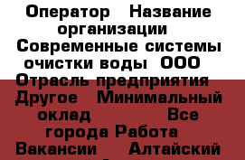 Оператор › Название организации ­ Современные системы очистки воды, ООО › Отрасль предприятия ­ Другое › Минимальный оклад ­ 15 000 - Все города Работа » Вакансии   . Алтайский край,Алейск г.